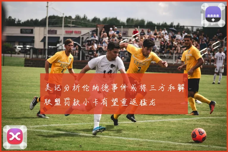 美记分析伦纳德事件或将三方和解联盟罚款小卡有望重返猛龙