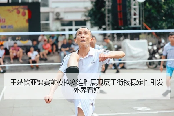 王楚钦亚锦赛前模拟赛连胜展现反手衔接稳定性引发外界看好