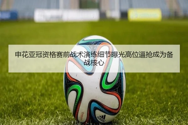 申花亚冠资格赛前战术演练细节曝光高位逼抢成为备战核心