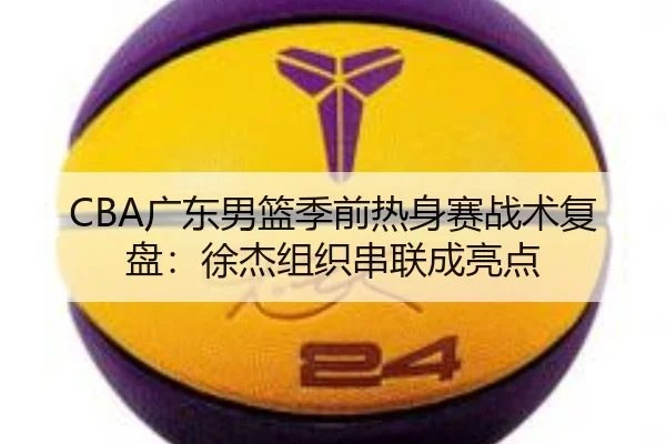 CBA广东男篮季前热身赛战术复盘：徐杰组织串联成亮点